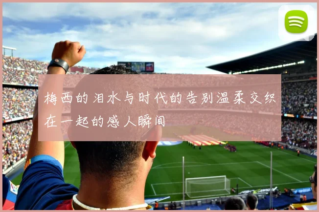 梅西的泪水与时代的告别温柔交织在一起的感人瞬间