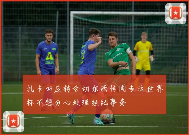 扎卡回应转会切尔西传闻专注世界杯不想分心处理经纪事务