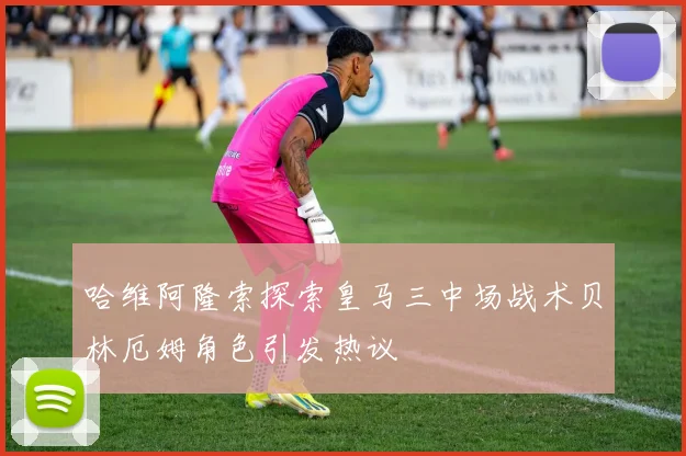 哈维阿隆索探索皇马三中场战术贝林厄姆角色引发热议