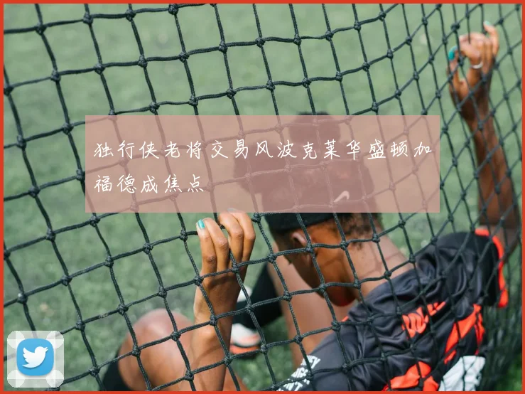 独行侠老将交易风波克莱华盛顿加福德成焦点