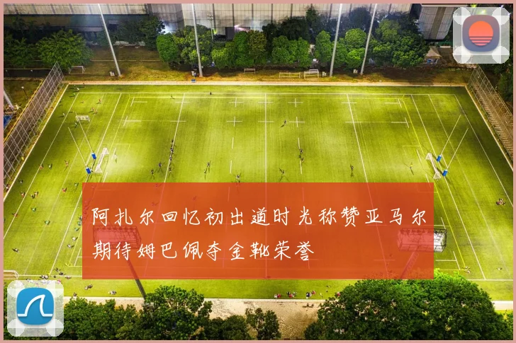 阿扎尔回忆初出道时光称赞亚马尔期待姆巴佩夺金靴荣誉