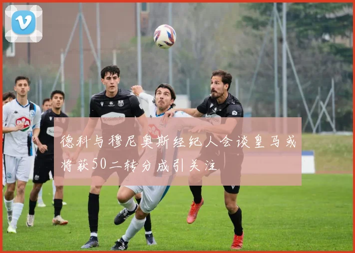 德科与穆尼奥斯经纪人会谈皇马或将获50二转分成引关注