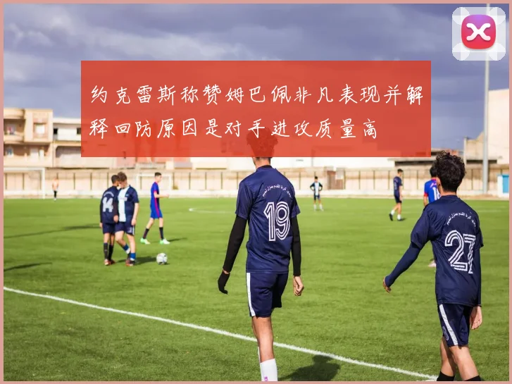 约克雷斯称赞姆巴佩非凡表现并解释回防原因是对手进攻质量高