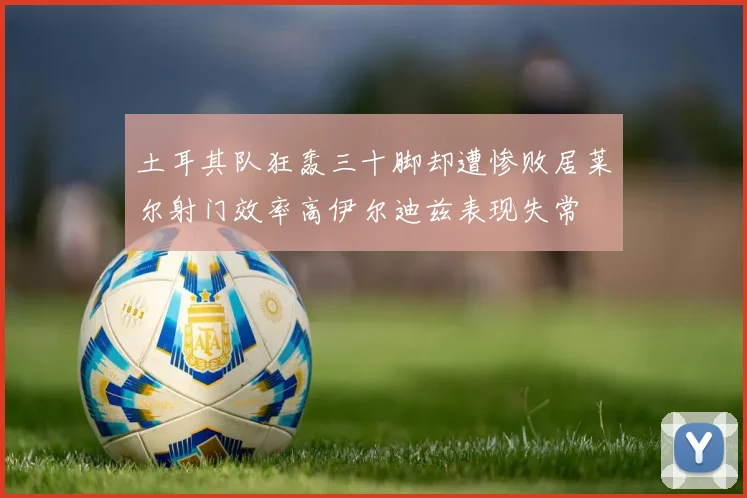 土耳其队狂轰三十脚却遭惨败居莱尔射门效率高伊尔迪兹表现失常