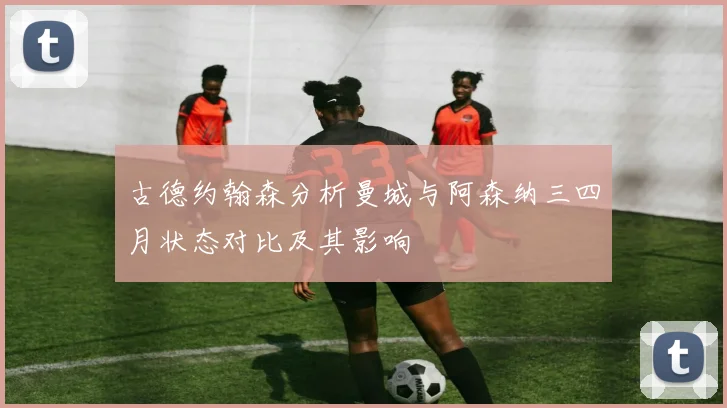 古德约翰森分析曼城与阿森纳三四月状态对比及其影响