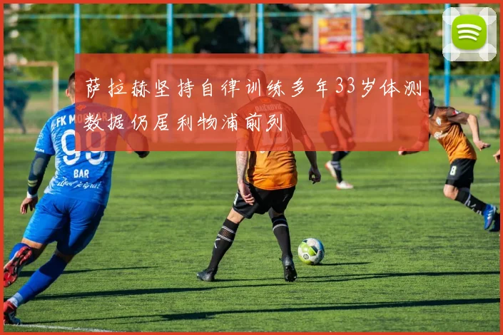 萨拉赫坚持自律训练多年33岁体测数据仍居利物浦前列