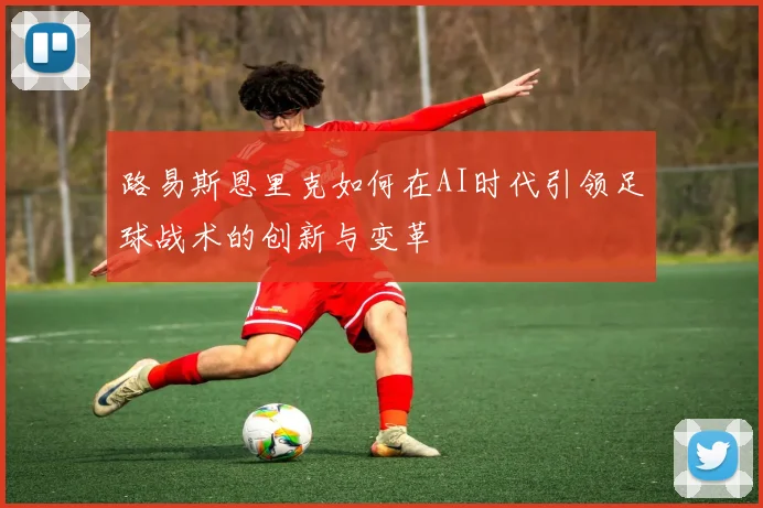 路易斯恩里克如何在AI时代引领足球战术的创新与变革