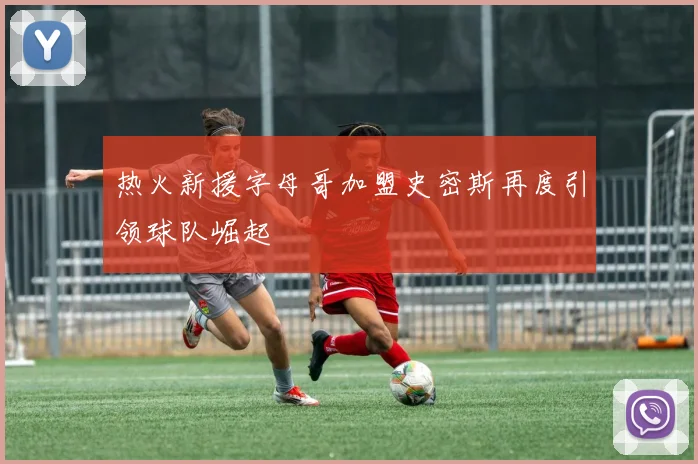 热火新援字母哥加盟史密斯再度引领球队崛起