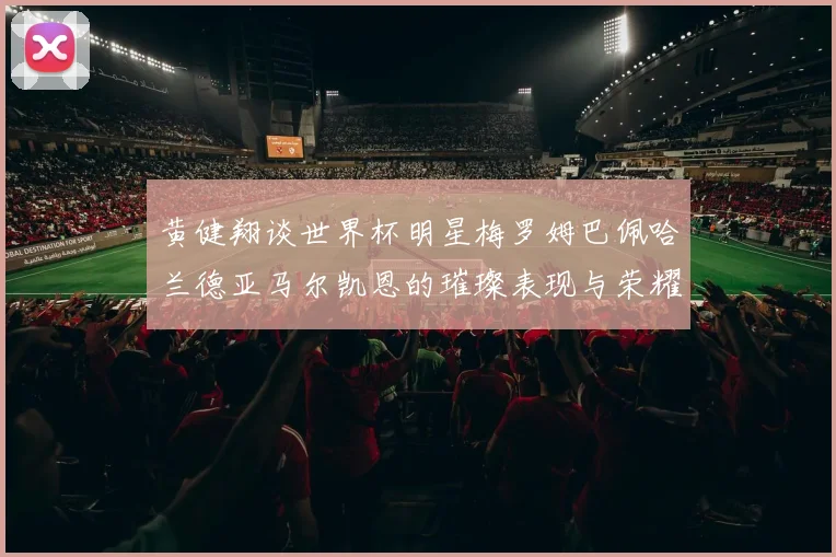 黄健翔谈世界杯明星梅罗姆巴佩哈兰德亚马尔凯恩的璀璨表现与荣耀时刻