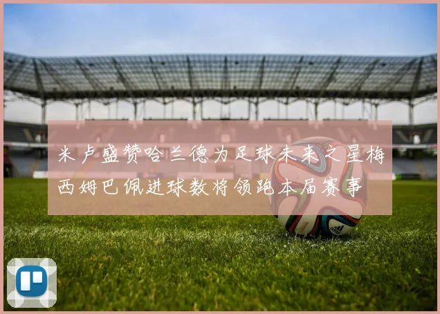 米卢盛赞哈兰德为足球未来之星梅西姆巴佩进球数将领跑本届赛事
