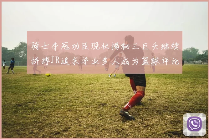 骑士夺冠功臣现状揭秘三巨头继续拼搏JR追求学业多人成为篮球评论员