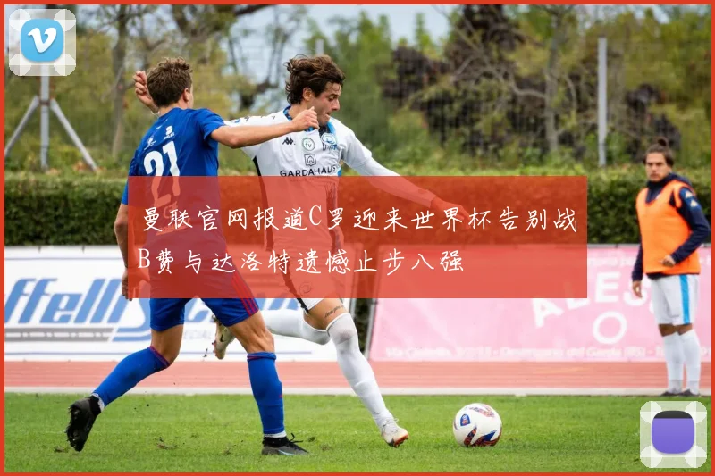 曼联官网报道C罗迎来世界杯告别战B费与达洛特遗憾止步八强