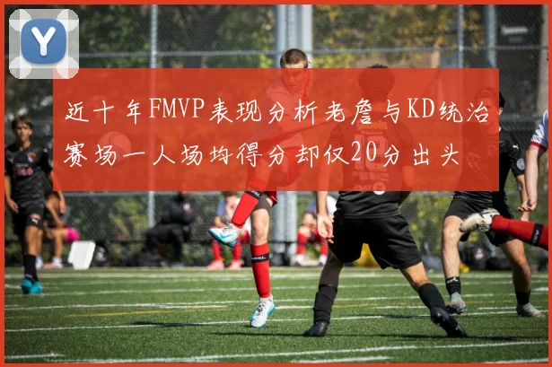 近十年FMVP表现分析老詹与KD统治赛场一人场均得分却仅20分出头