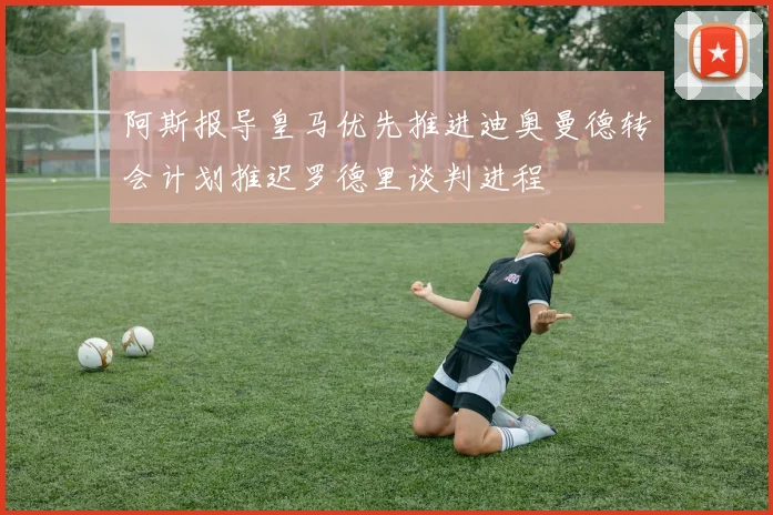 阿斯报导皇马优先推进迪奥曼德转会计划推迟罗德里谈判进程