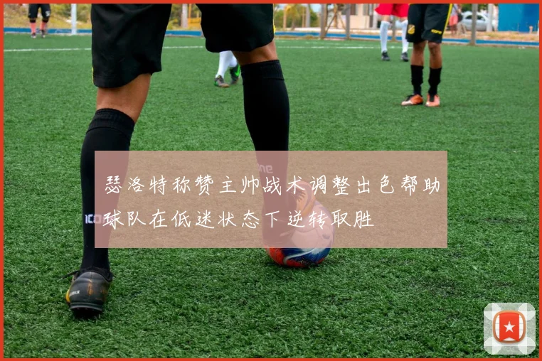 瑟洛特称赞主帅战术调整出色帮助球队在低迷状态下逆转取胜