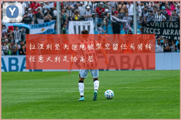 拉涅利坚决拒绝被架空留任或将转任意大利足协高层