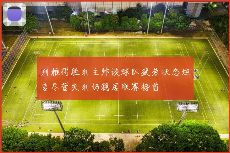 利雅得胜利主帅谈球队疲劳状态坦言尽管失利仍稳居联赛榜首