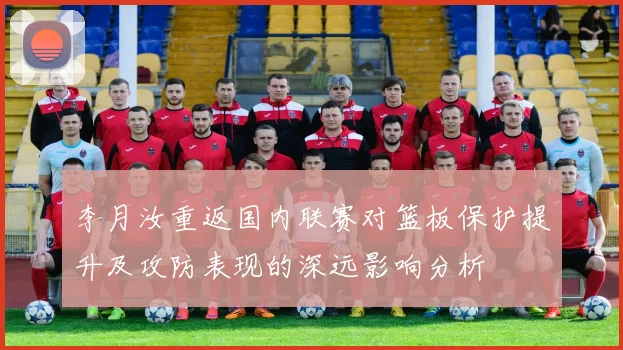 李月汝重返国内联赛对篮板保护提升及攻防表现的深远影响分析