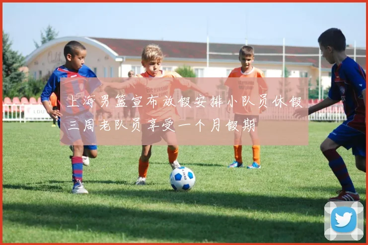 上海男篮宣布放假安排小队员休假三周老队员享受一个月假期