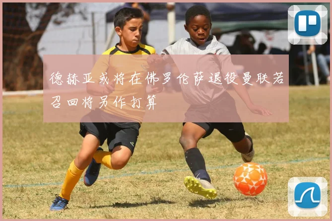 德赫亚或将在佛罗伦萨退役曼联若召回将另作打算
