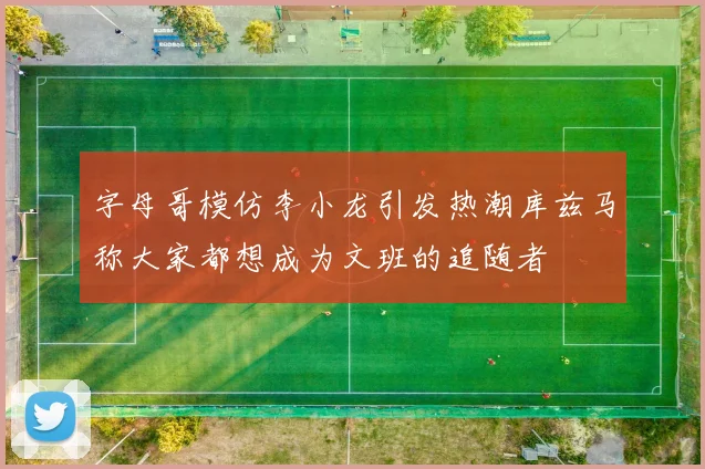 字母哥模仿李小龙引发热潮库兹马称大家都想成为文班的追随者
